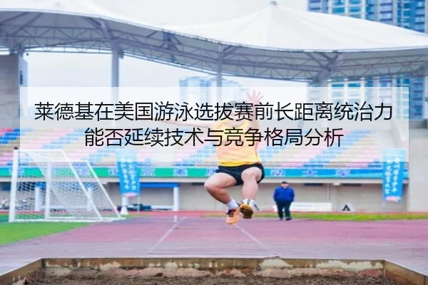 莱德基在美国游泳选拔赛前长距离统治力能否延续技术与竞争格局分析